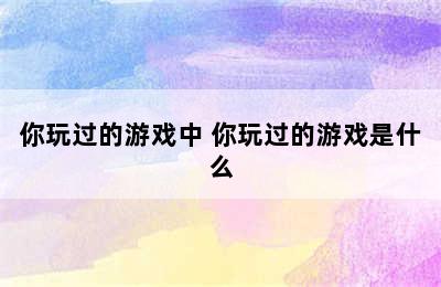 你玩过的游戏中 你玩过的游戏是什么